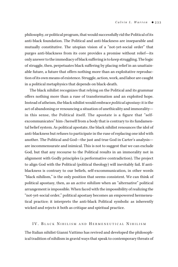 Calvin L. Warren ®233  ‘philosophy, or political program, that would successfully rid the Political ofits anti-black foundation. The Political and anti-blackness are  sseparable and mutually constitutive. The utopian vision of a “not-yet-social order” that purges anti-blackness from s core provides a promise without relief—its onlyanswer to the immediacy ofblack sufferingis tokeep struggling. The logic of struggle, then, perpetuates black suffering by placing reliefin an unattain  able future, a future that offers nothing more than an exploitative reproduc-  tion ofits own means of existence. Struggle action, work, and labor are caught in a political metaphysics that depends on black-death.  ‘The black nihilist recognizes that relying on the Political and its grammar offers nothing more than a ruse of transformation and an exploited hope. Instead ofatheism, the black nihilist would embrace political apostasy: it is the act of abandoning or renouncinga situation of unethicality and immorality— in this sense, the Political itself. The apostate is a figure that “self- excommunicates” him- /herself from a body that s contrary to its fundamen tal beliefsystem. As political apostate, the black nihilist renounces the idol of  anti-blackness but refuses to participate in the ruse of replacing one idol with  another. The Political and God—the just and true God in Carter’s analysi are incommensurate and inimical. This is not to suggest that we can exclude God, but that any recourse to the Political results in an immorality not in alignment with Godly principles (a performative contradiction). The project to align God with the Political (political theology) willinevitably fail. If anti. blackness is contrary to our beliefs, self-excommunication, in other words “black nihilism, is the only position that seems consistent. We can think of political apostasy, then, as an active nihilism when an “alternative” political arrangement is impossible. When faced with the impossibility of realizing the “not-yet-social order,” political apostasy becomes an empowered hermeneu tical practice; it interprets the anti-black Political symbolic as inherently wicked and refects it both as critique and spiritual practice.  IV. BLack NiniLisy anp HERMENEUTICAL NIHILISM  ‘The Italian nihilist Gianni Vattimo has revived and developed the philosoph  ical tradition of nibilism in gravid ways that speak to contemporary threats of 